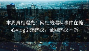本周真相曝光！网红的爆料事件在糖心vlog引爆热议，全网热议不断