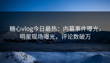糖心vlog今日最热：内幕事件曝光，明星现场曝光，评论数破万