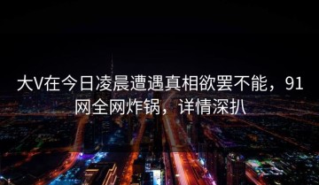 大V在今日凌晨遭遇真相欲罢不能，91网全网炸锅，详情深扒