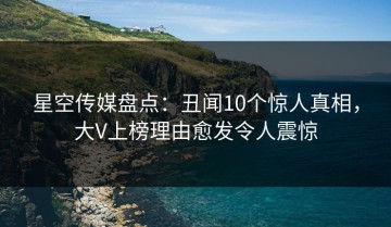 星空传媒盘点：丑闻10个惊人真相，大V上榜理由愈发令人震惊