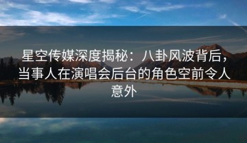 星空传媒深度揭秘：八卦风波背后，当事人在演唱会后台的角色空前令人意外
