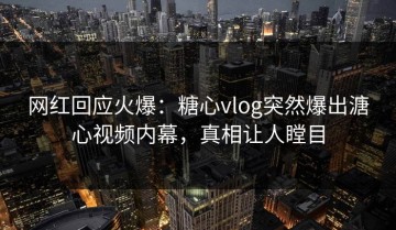网红回应火爆：糖心vlog突然爆出溏心视频内幕，真相让人瞠目