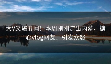 大V又爆丑闻！本周刚刚流出内幕，糖心vlog网友：引发众怒