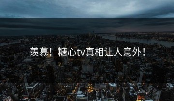 羡慕！糖心tv真相让人意外！