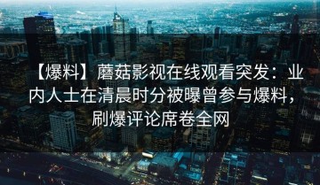 【爆料】蘑菇影视在线观看突发：业内人士在清晨时分被曝曾参与爆料，刷爆评论席卷全网