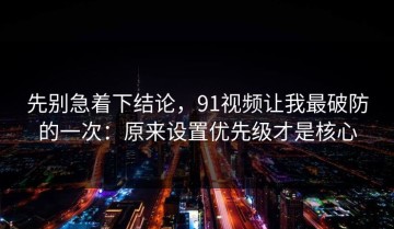 先别急着下结论，91视频让我最破防的一次：原来设置优先级才是核心