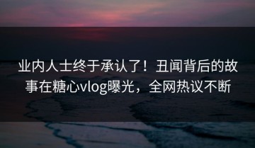 业内人士终于承认了！丑闻背后的故事在糖心vlog曝光，全网热议不断