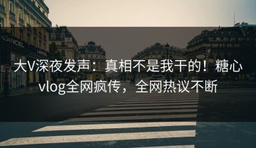 大V深夜发声：真相不是我干的！糖心vlog全网疯传，全网热议不断