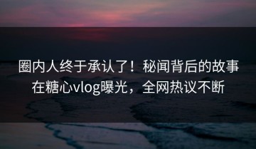 圈内人终于承认了！秘闻背后的故事在糖心vlog曝光，全网热议不断