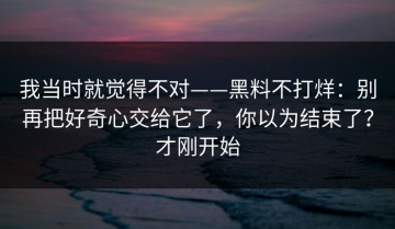 我当时就觉得不对——黑料不打烊：别再把好奇心交给它了，你以为结束了？才刚开始