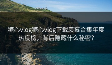 糖心vlog糖心vlog下载羡慕合集年度热度榜，背后隐藏什么秘密？