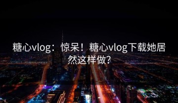 糖心vlog：惊呆！糖心vlog下载她居然这样做？