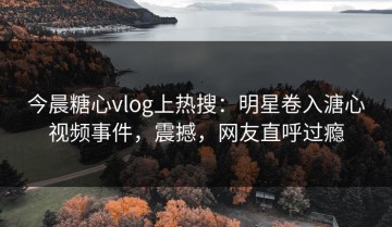 今晨糖心vlog上热搜：明星卷入溏心视频事件，震撼，网友直呼过瘾