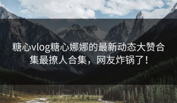 糖心vlog糖心娜娜的最新动态大赞合集最撩人合集，网友炸锅了！