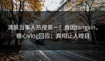 清晨当事人热搜第一！竟因tangxin，糖心vlog回应：真相让人瞠目