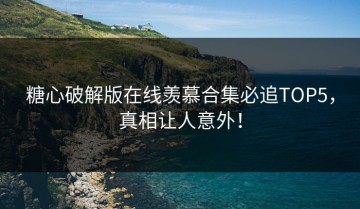 糖心破解版在线羡慕合集必追TOP5，真相让人意外！
