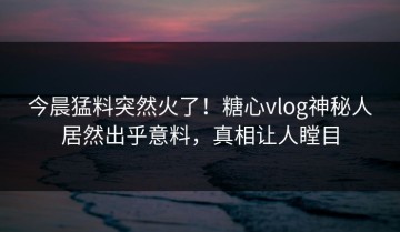 今晨猛料突然火了！糖心vlog神秘人居然出乎意料，真相让人瞠目