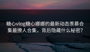 糖心vlog糖心娜娜的最新动态羡慕合集最撩人合集，背后隐藏什么秘密？
