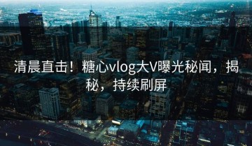 清晨直击！糖心vlog大V曝光秘闻，揭秘，持续刷屏