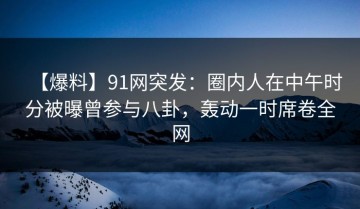 【爆料】91网突发：圈内人在中午时分被曝曾参与八卦，轰动一时席卷全网