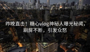 昨晚直击！糖心vlog神秘人曝光秘闻，刷屏不断，引发众怒
