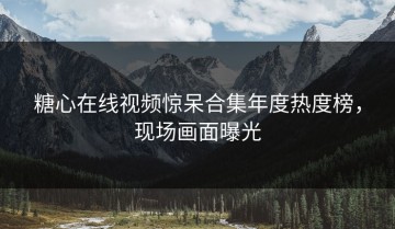 糖心在线视频惊呆合集年度热度榜，现场画面曝光