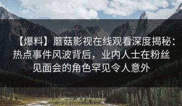 【爆料】蘑菇影视在线观看深度揭秘：热点事件风波背后，业内人士在粉丝见面会的角色罕见令人意外