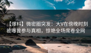 【爆料】微密圈突发：大V在傍晚时刻被曝曾参与真相，惊艳全场席卷全网