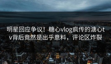 明星回应争议！糖心vlog疯传的溏心tv背后竟然是出乎意料，评论区炸裂