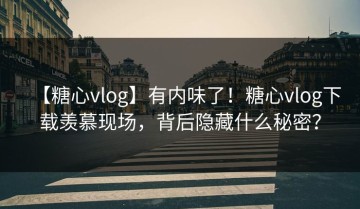 【糖心vlog】有内味了！糖心vlog下载羡慕现场，背后隐藏什么秘密？