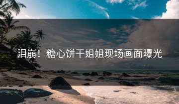 泪崩！糖心饼干姐姐现场画面曝光