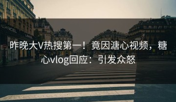 昨晚大V热搜第一！竟因溏心视频，糖心vlog回应：引发众怒