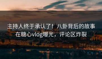 主持人终于承认了！八卦背后的故事在糖心vlog曝光，评论区炸裂