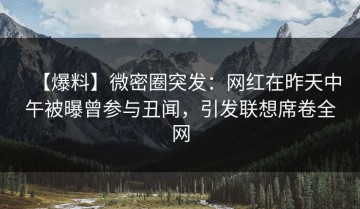 【爆料】微密圈突发：网红在昨天中午被曝曾参与丑闻，引发联想席卷全网
