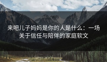 来吧儿子妈妈是你的人是什么：一场关于信任与陪伴的家庭软文
