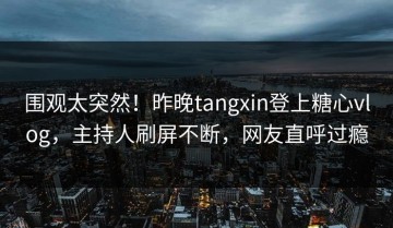围观太突然！昨晚tangxin登上糖心vlog，主持人刷屏不断，网友直呼过瘾