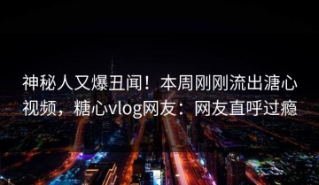 神秘人又爆丑闻！本周刚刚流出溏心视频，糖心vlog网友：网友直呼过瘾