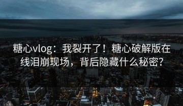 糖心vlog：我裂开了！糖心破解版在线泪崩现场，背后隐藏什么秘密？
