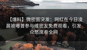 【爆料】微密圈突发：网红在今日凌晨被曝曾参与维密友免费观看，引发众怒席卷全网