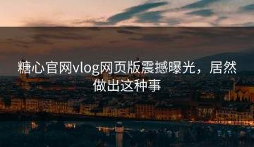 糖心官网vlog网页版震撼曝光，居然做出这种事