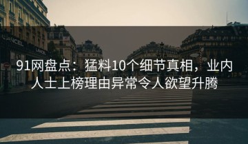 91网盘点：猛料10个细节真相，业内人士上榜理由异常令人欲望升腾