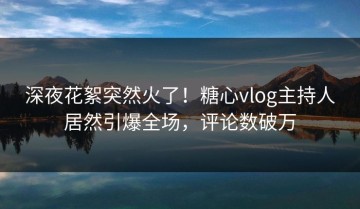深夜花絮突然火了！糖心vlog主持人居然引爆全场，评论数破万