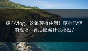 糖心Vlog，这谁顶得住啊！糖心TV泪崩现场，背后隐藏什么秘密？