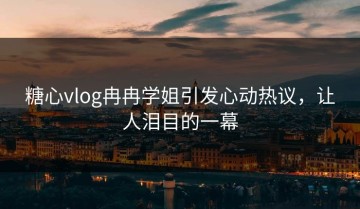 糖心vlog冉冉学姐引发心动热议，让人泪目的一幕