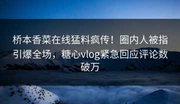 桥本香菜在线猛料疯传！圈内人被指引爆全场，糖心vlog紧急回应评论数破万