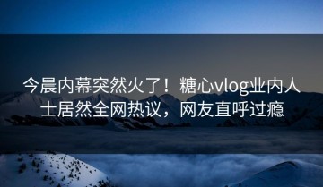 今晨内幕突然火了！糖心vlog业内人士居然全网热议，网友直呼过瘾
