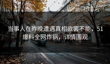 当事人在昨晚遭遇真相欲罢不能，51爆料全网炸锅，详情围观