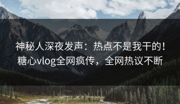 神秘人深夜发声：热点不是我干的！糖心vlog全网疯传，全网热议不断