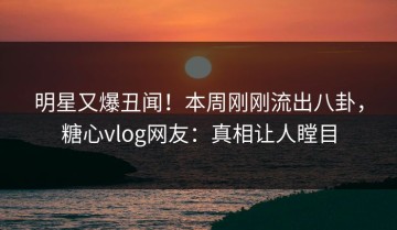 明星又爆丑闻！本周刚刚流出八卦，糖心vlog网友：真相让人瞠目