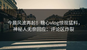 今晨风波再起！糖心vlog惊现猛料，神秘人无奈回应：评论区炸裂